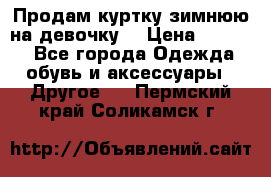 Продам куртку зимнюю на девочку. › Цена ­ 5 500 - Все города Одежда, обувь и аксессуары » Другое   . Пермский край,Соликамск г.